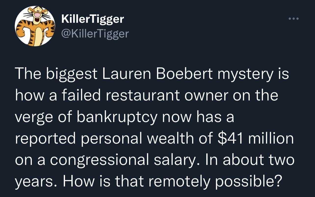 KillerTigger B QKillerTigger The biggest Lauren Boebert mystery is how a failed restaurant owner on the verge of bankruptcy now has a reported personal wealth of 41 million on a congressional salary In about two years How is that remotely possible