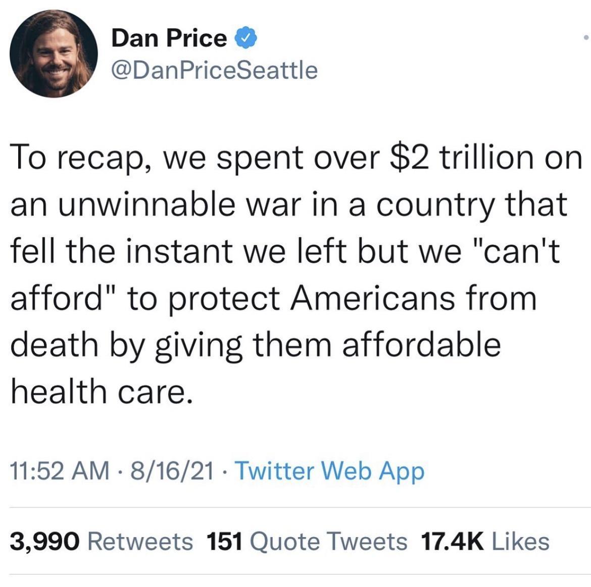 Dan Price DanPriceSeattle To recap we spent over 2 trillion on an unwinnable war in a country that fell the instant we left but we cant afford to protect Americans from death by giving them affordable health care 1152 AM 81621 Twitter Web App 3990 Retweets 151 Quote Tweets 174K Likes