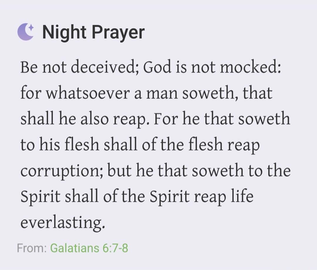 Night Prayer Be not deceived; God is not mocked: for whatsoever a man soweth, that shall he also reap. For he that soweth to his flesh shall of the flesh reap corruption; but he that soweth to the Spirit shall of the Spirit reap life everlasting. From: Galatians 6:7-8