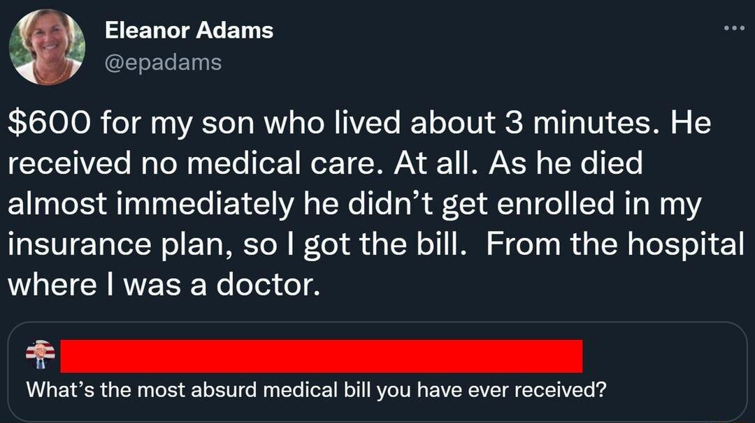 Eleanor Adams spadams 600 for my son who lived about 3 minutes He received no medical care At all As he died almost immediately he didnt get enrolled in my insurance plan so got the bill From the hospital where was a doctor Whats the most absurd medical bill you have ever received