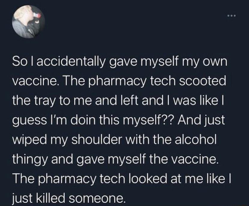 So accidentally gave myself my own vaccine The pharmacy tech scooted the tray to me and left and was like guess Im doin this myself And just WilelsTeNaaVAS alel8 e TV aRialR efoqTe thingy and gave myself the vaccine The pharmacy tech looked at me like just killed someone