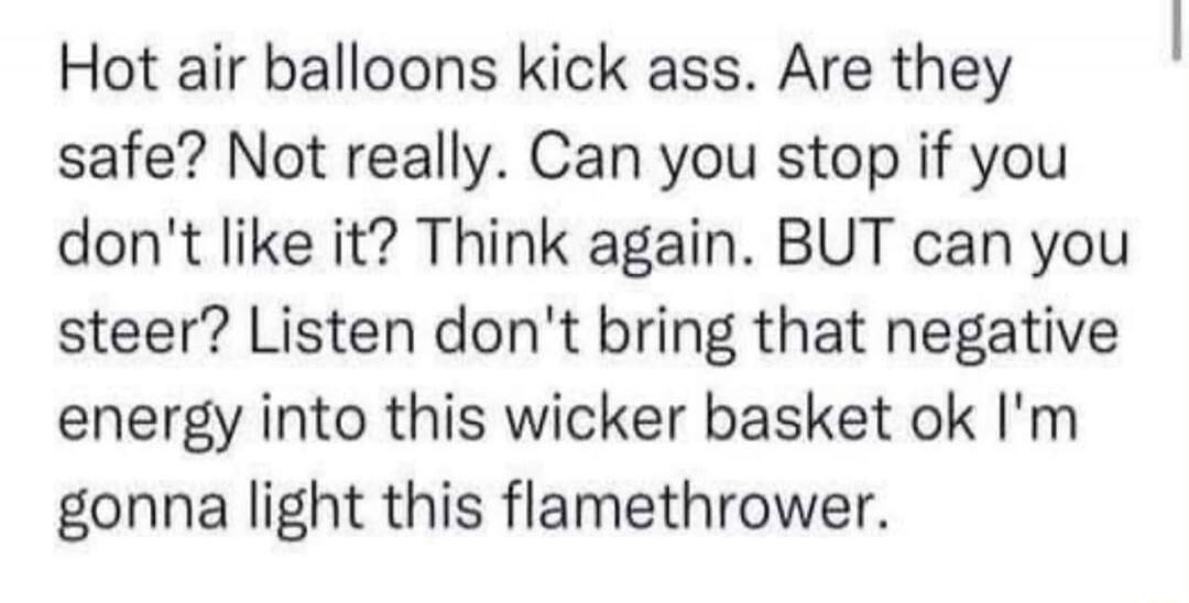 Hot air balloons kick ass. Are they safe? Not really. Can you stop if you don't like it? Think again. BUT can you steer? Listen don't bring that negative energy into this wicker basket ok I'm gonna light this flamethrower.