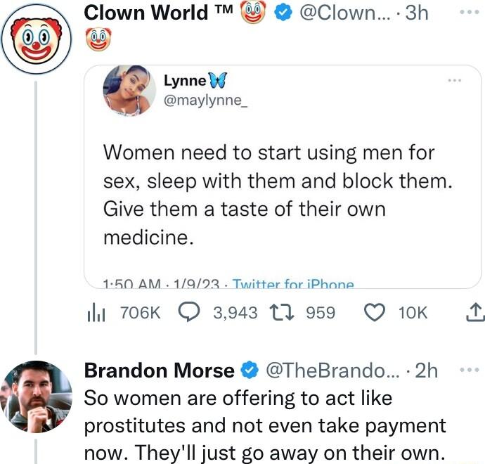 Clown World Clown 3h Lynne b maylynne_ Women need to start using men for sex sleep with them and block them Give them a taste of their own medicine 160 AM 1993 Twitter for iPhane i 706k 3943 13 959 Q 10K 3 Brandon Morse TheBrando 2h So women are offering to act like prostitutes and not even take payment now Theyll just go away on their own