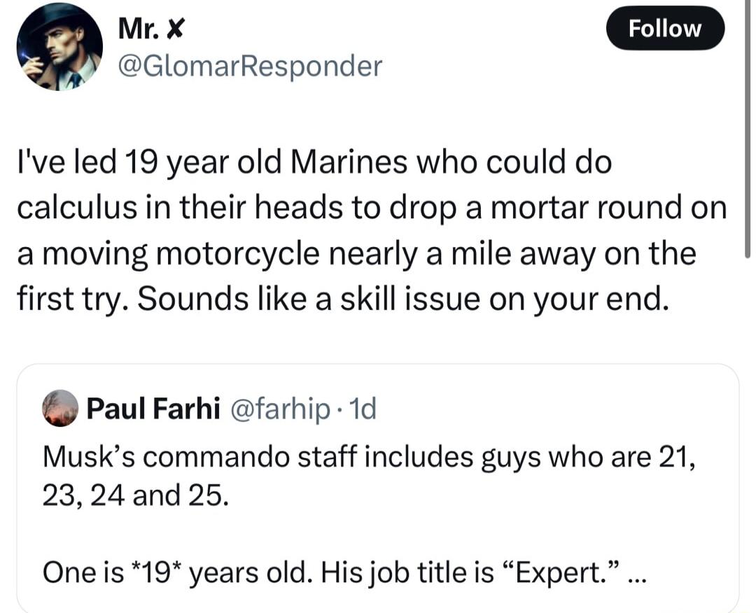 GlomarResponder Ive led 19 year old Marines who could do calculus in their heads to drop a mortar round on amoving motorcycle nearly a mile away on the first try Sounds like a skill issue on your end Paul Farhi farhip 1d Musks commando staff includes guys who are 21 2324 and 25 One s 19 years old His job title is Expert