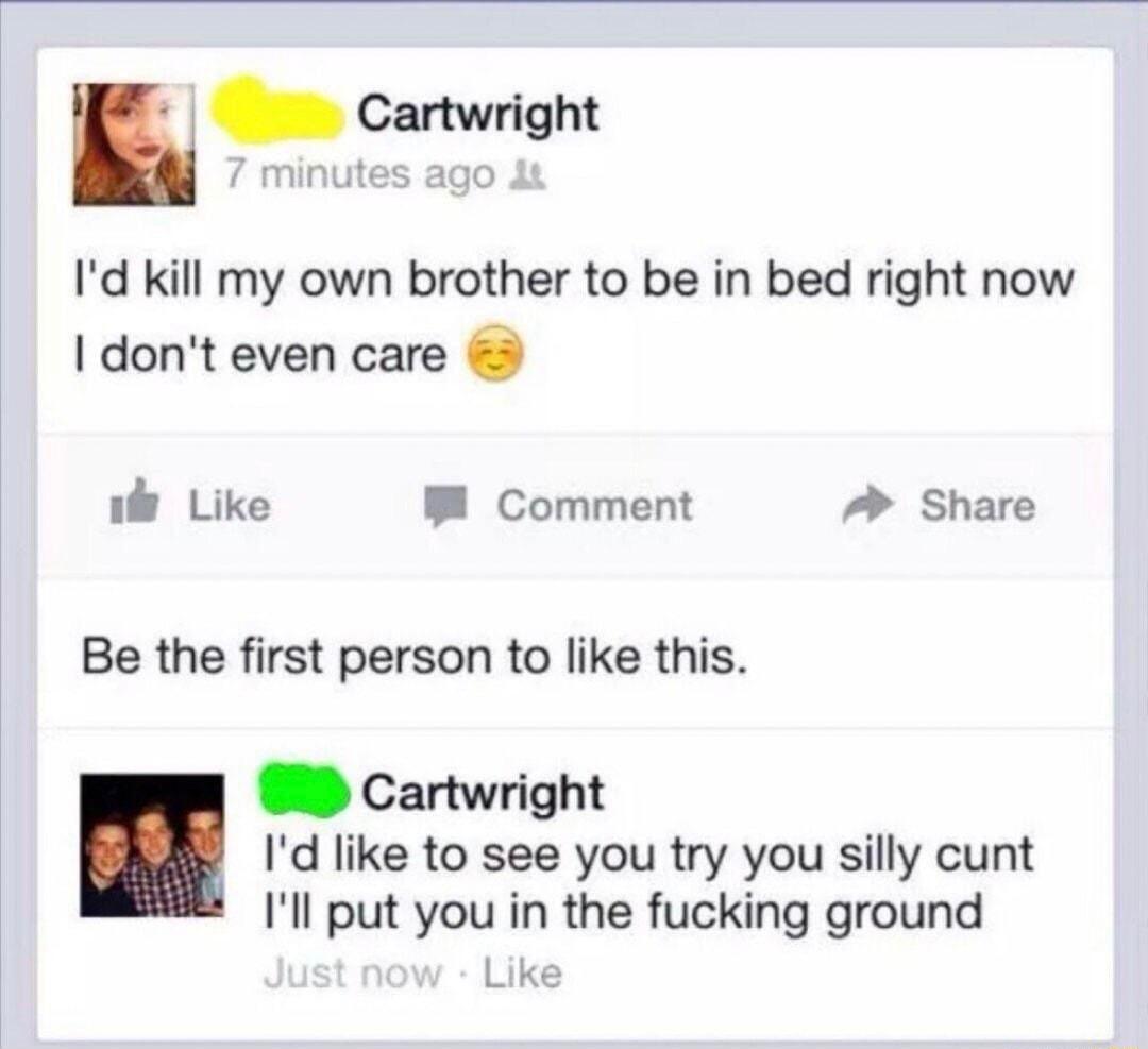 n Cartwright minutes ago Id kill my own brother to be in bed right now dont even care i Like B Comment A Share Be the first person to like this Cartwright Id like to see you try you silly cunt Ill put you in the fucking ground Like