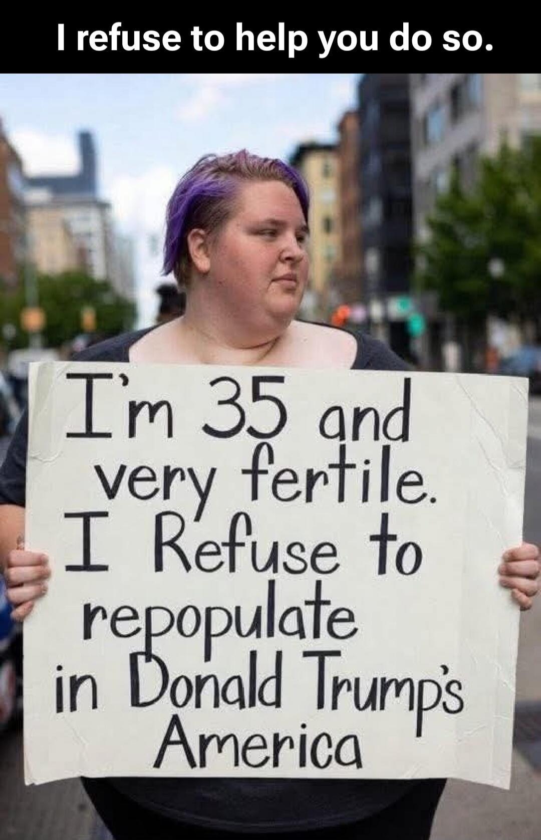 I refuse to help you do so. I'm 35 and very fertile. I Refuse to repopulate in Donald Trump's America