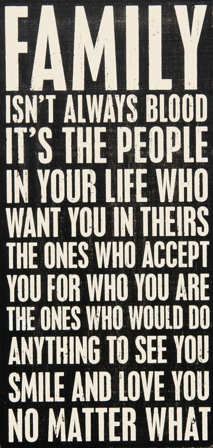 FAMILY ISN'T ALWAYS BLOOD IT'S THE PEOPLE IN YOUR LIFE WHO WANT YOU IN THEIR THE ONES WHO ACCEPT YOU FOR WHO YOU ARE THE ONES WHO WOULD DO ANYTHING TO SEE YOU SMILE AND LOVE YOU NO MATTER WHAT