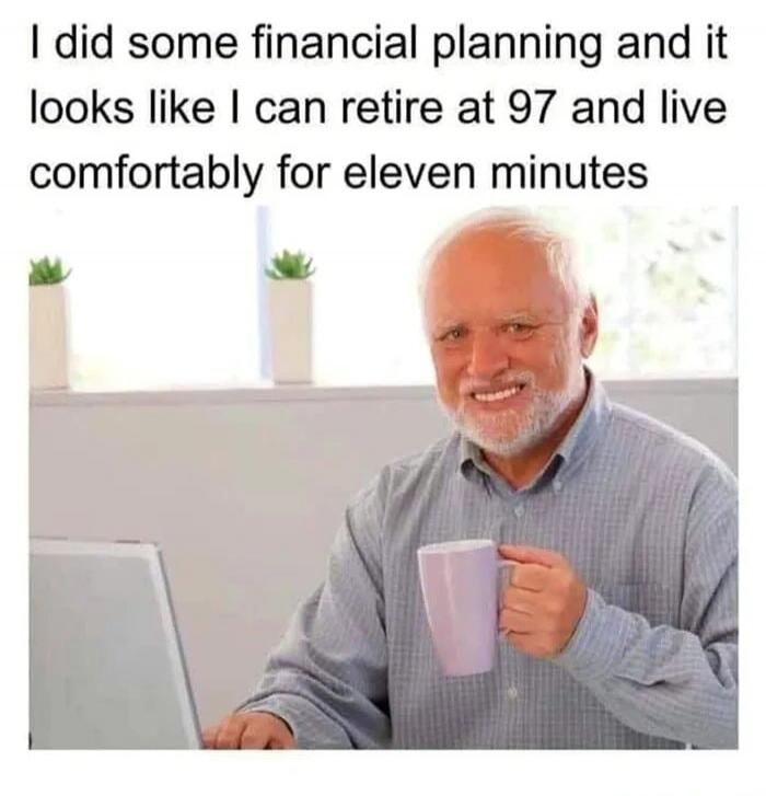I did some financial planning and it looks like I can retire at 97 and live comfortably for eleven minutes