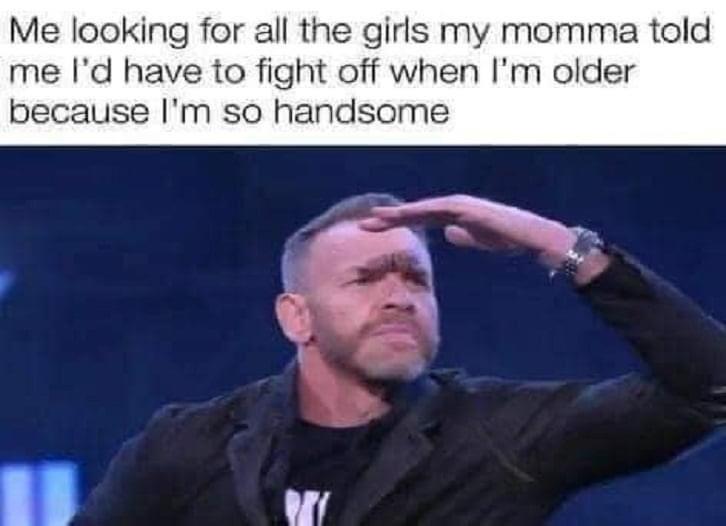 Me looking for all the girls my momma told me Id have to fight off when Im older because Im so handsome