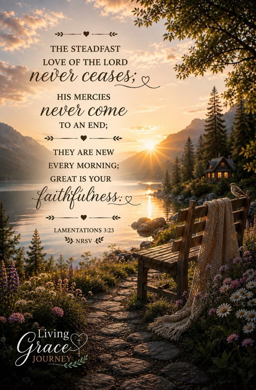 THE STEADFAST LOVE OF THE LORD NEVER CEASES; HIS MERCIES NEVER COME TO AN END; THEY ARE NEW EVERY MORNING; GREAT IS YOUR faithfulness. LAMENTATIONS 3:23 NRSV Living Grace Journey