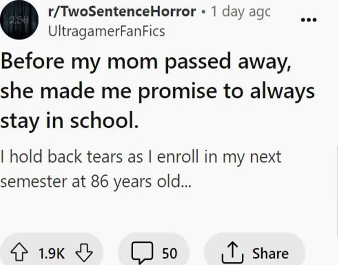 rTwoSentenceHorror 1 day agc o UltragamerFanFics Before my mom passed away she made me promise to always stay in school hold back tears as enroll in my next semester at 86 years old Gk Clso T share