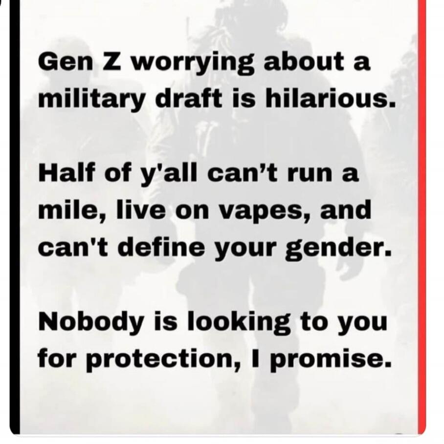 Gen Z worrying about a military draft is hilarious. Half of y'all can't run a mile, live on vapes, and can't define your gender. Nobody is looking to you for protection, I promise.