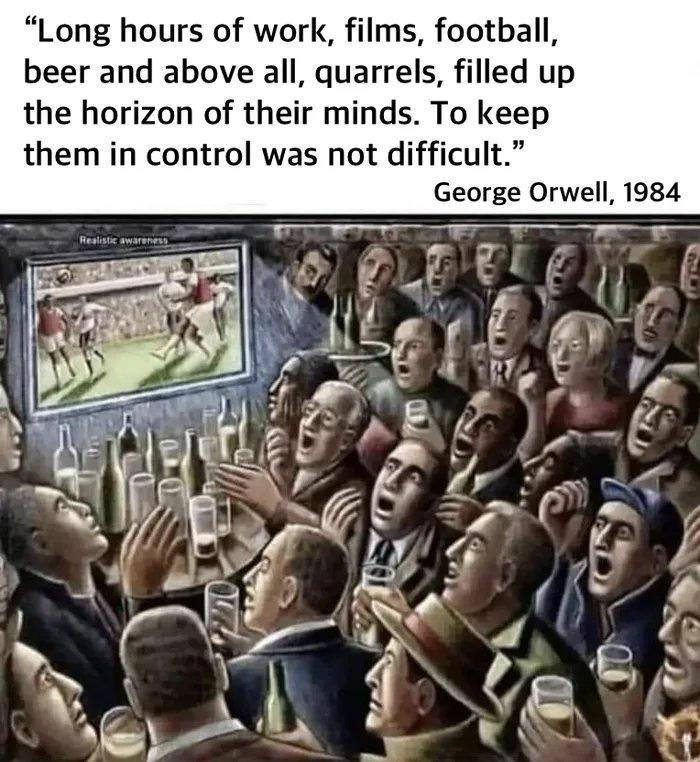 Long hours of work films football beer and above all quarrels filled up the horizon of their minds To keep them in control was not difficult George Orwell 1984