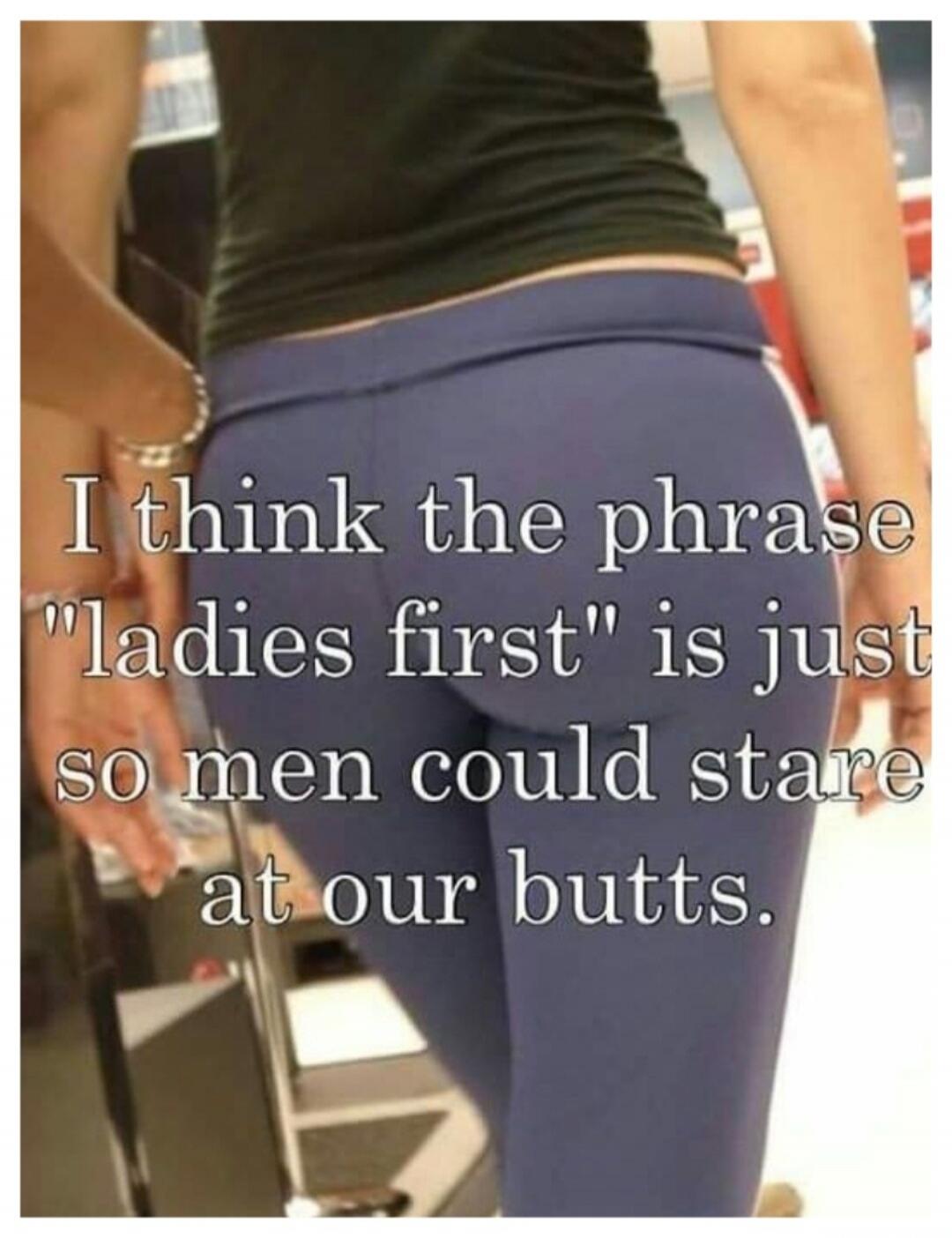 I think the phrase 'ladies first' is just so men could stare at our butts.