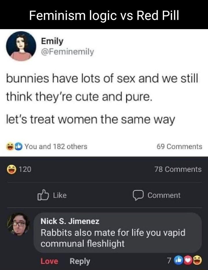 Feminism logic vs Red Pill Emily Feminemily bunnies have lots of sex and we still think theyre cute and pure lets treat women the same way D You and 182 others 69 Comments 78 Comments Ub Like D Comment Nick S Jimenez Rabbits also mate for life you vapid communal fleshlight Reply il ls