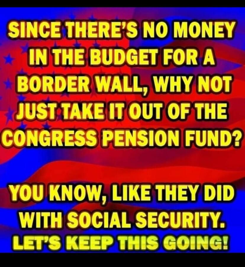 SINCE THERE'S NO MONEY IN THE BUDGET FOR A BORDER WALL, WHY NOT JUST TAKE IT OUT OF THE CONGRESS PENSION FUND? YOU KNOW, LIKE THEY DID WITH SOCIAL SECURITY. LET'S KEEP THIS GOING!