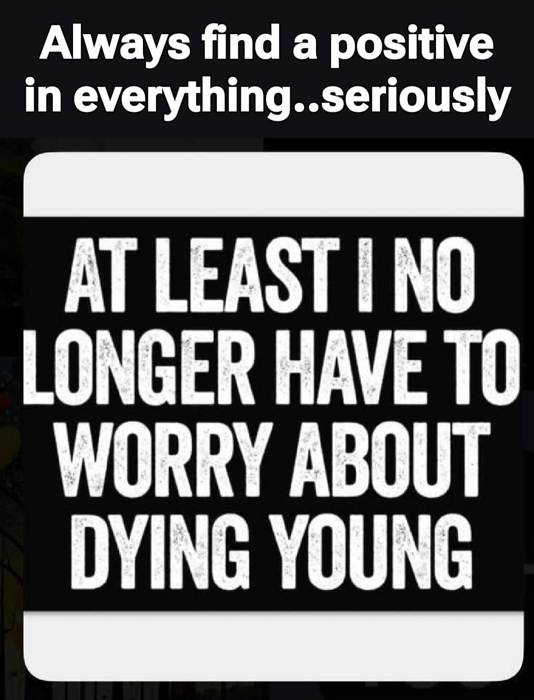 Always find a positive in everything...seriously AT LEAST I NO LONGER HAVE TO WORRY ABOUT DYING YOUNG