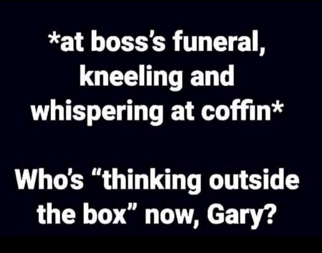 *at boss's funeral, kneeling and whispering at coffin* Who's 