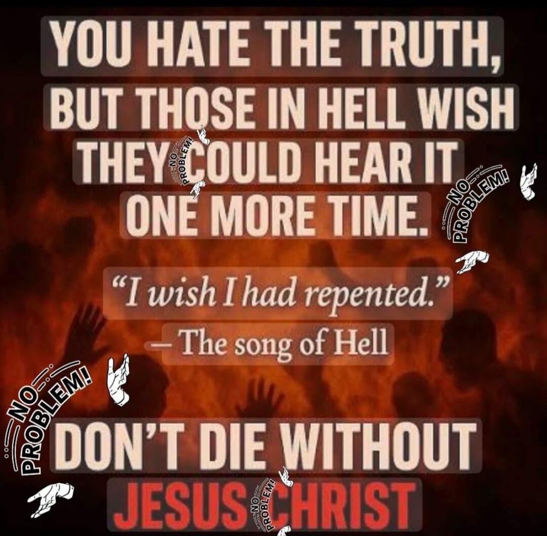 YOU HATE THE TRUTH, BUT THOSE IN HELL WISH THEY COULD HEAR IT ONE MORE TIME. “I wish I had repented.” — The song of Hell DON’T DIE WITHOUT JESUS CHRIST