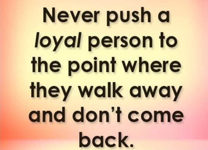 Never push a loyal person to the point where they walk away and don’t come back.