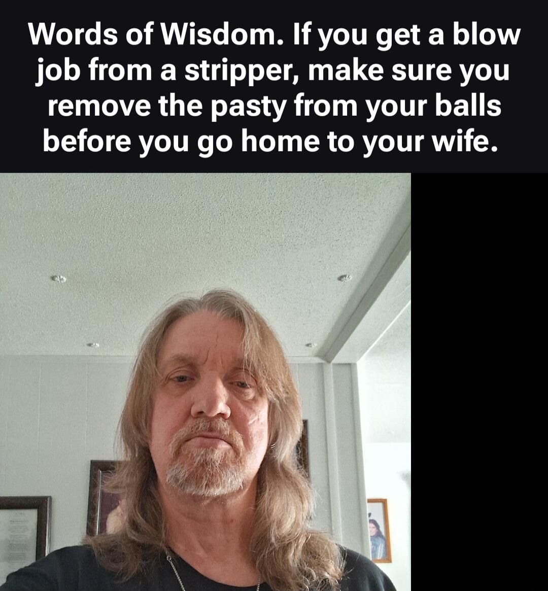 Words of Wisdom. If you get a blow job from a stripper, make sure you remove the pasty from your balls before you go home to your wife.