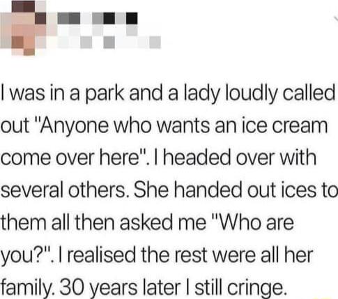 e was in a park and a lady loudly called out Anyone who wants an ice cream come over here headed over with several others She handed out ices to them all then asked me Who are you realised the rest were all her family 30 years later still cringe