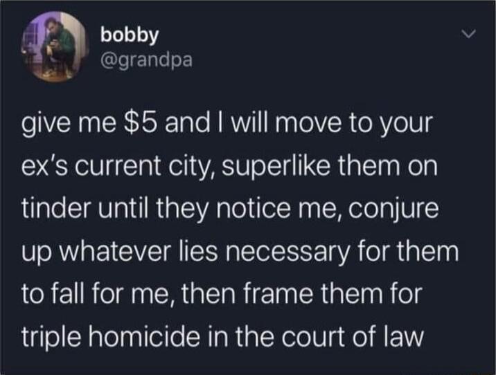 bobby k grandpa r give me 5 and will move to your exs current city superlike them on tinder until they notice me conjure up whatever lies necessary for them to fall for me then frame them for triple homicide in the court of law