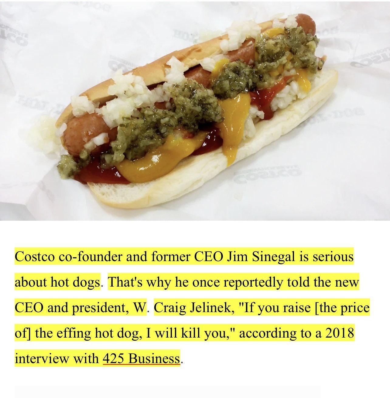 Costco co founder and former CEO Jim Sinegal is serious about hot dogs Thats why he once reportedly told the new CEO and president W Craig Jelinek If you raise the price of the effing hot dog I will kill you according to a 2018 interview with 425 Business
