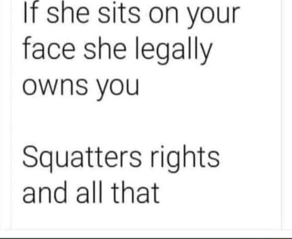 If she sits on your face she legally owns you Squatters rights and all that