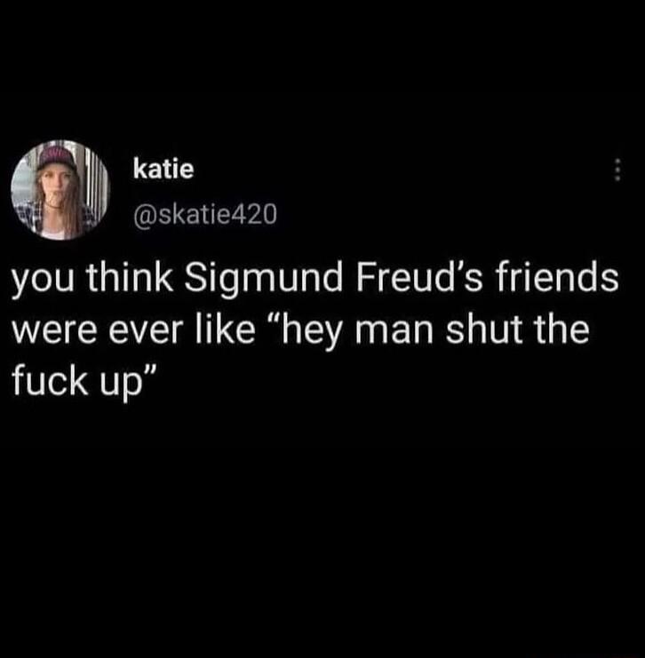 katie skatie420 you think Sigmund Freuds friends were ever like hey man shut the fuck up