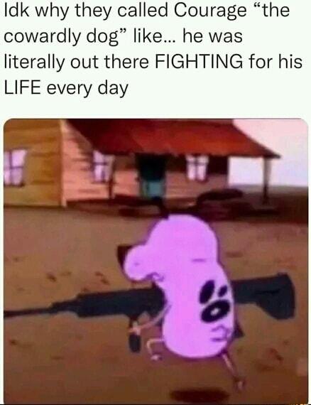 Idk why they called Courage the cowardly dog like he was literally out there FIGHTING for his LIFE every day