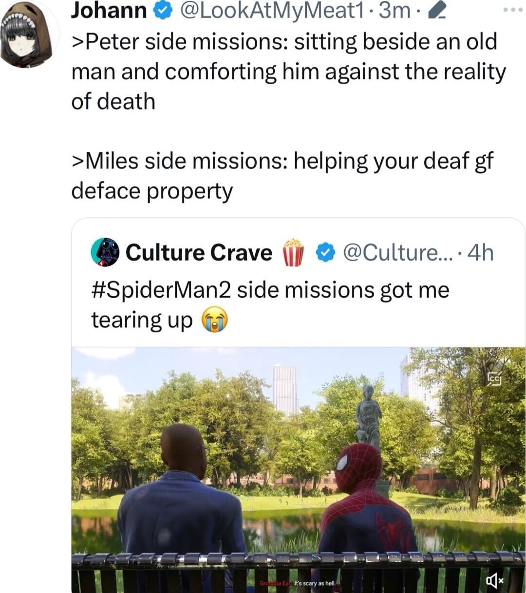 Johann LookAtMyMeat1 3m Peter side missions sitting beside an old man and comforting him against the reality of death Miles side missions helping your deaf gf deface property culture Crave Culture 4h SpiderMan2 side missions got me tearing up