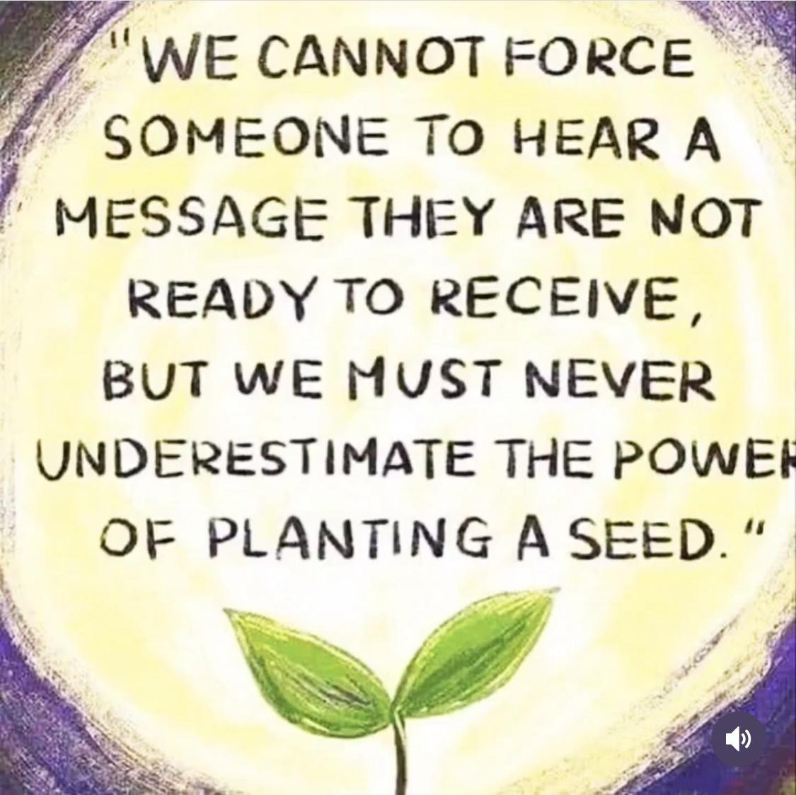 7 WE CANNOT FORCE GOMEONE TO HEAR A MESSAGE THEY ARE NOT READY TO RECEIVE BUT WE MUST NEVER UNDERESTIMATE THE POWEHF OF PLANTING A SEED X