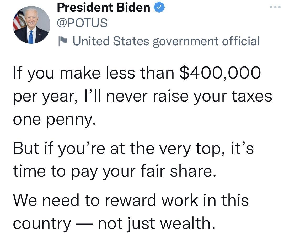 President Biden POTUS United States government official If you make less than 400000 per year Ill never raise your taxes one penny But if youre at the very top its time to pay your fair share We need to reward work in this country not just wealth