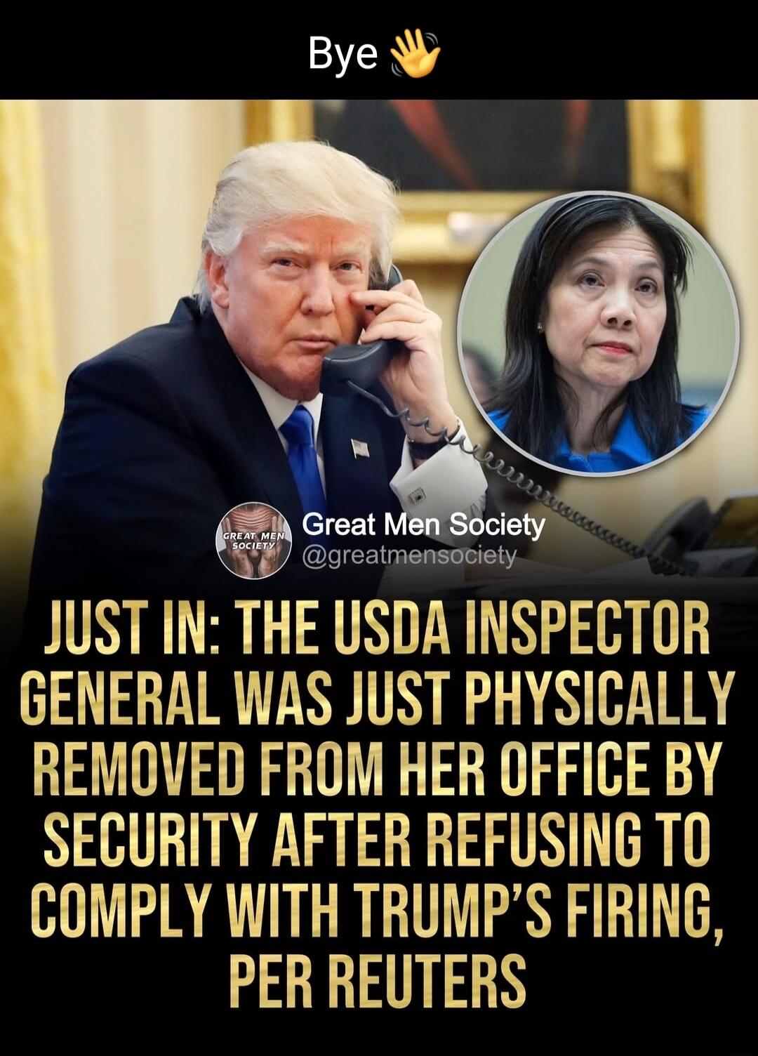 mt Society JUST IN THE USDA INSPECTOR GENERAL WAS JUST PHYSICALLY REMOVED FROM HER OFFICE BY SECURITY AFTER REFUSING TO COMPLY WITH TRUMPS FIRING PER REUTERS