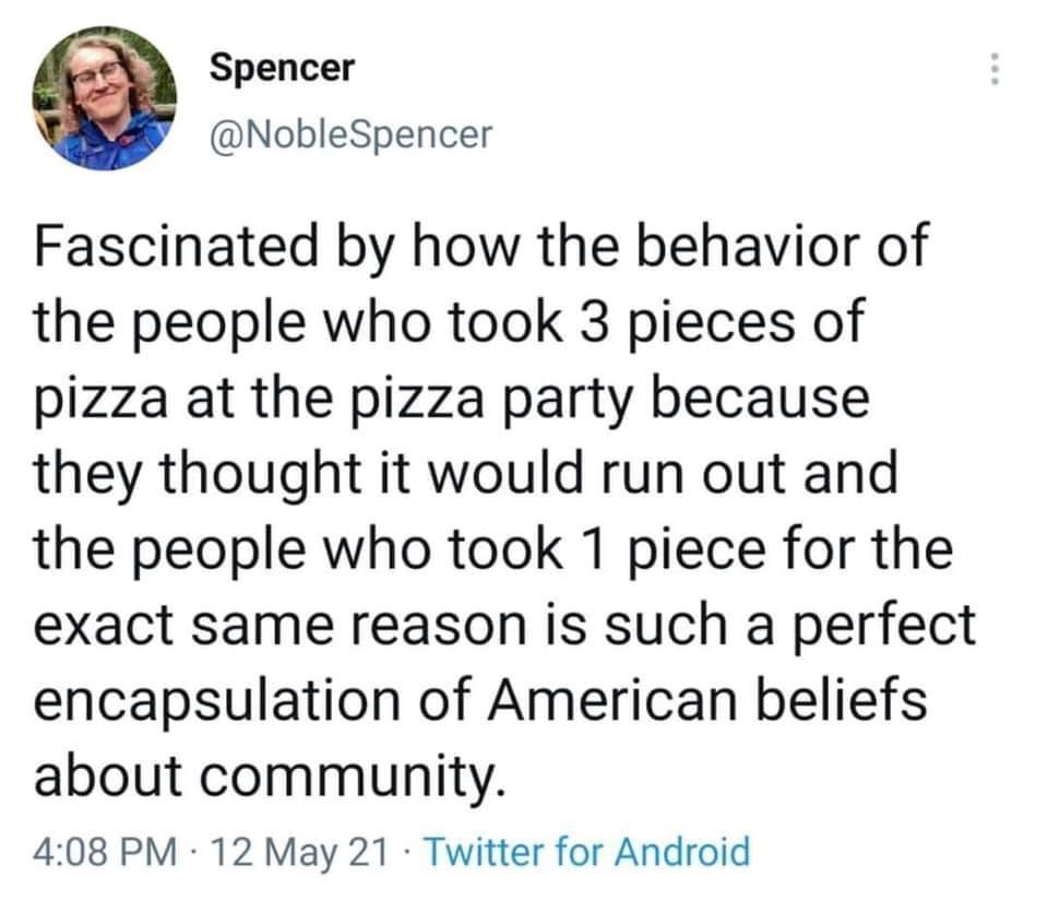 Spencer NobleSpencer Fascinated by how the behavior of the people who took 3 pieces of pizza at the pizza party because they thought it would run out and the people who took 1 piece for the exact same reason is such a perfect encapsulation of American beliefs about community 408 PM 12 May 21 Twitter for Android