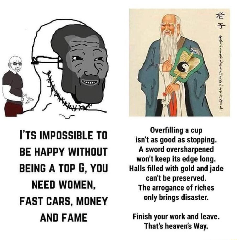 ITS IMPOSSIBLE TO BE HAPPY WITHOUT BEING A TOP G YOU NEED WOMEN FAST CARS MONEY AND FAME EERPRIY Overfilling a cup isnt as good as stopping Asword oversharpened wont keep s edge long Halls filled with gold and jade cant be preserved The arrogance of riches only brings disaster Finish your work and leave Thats heavens Way