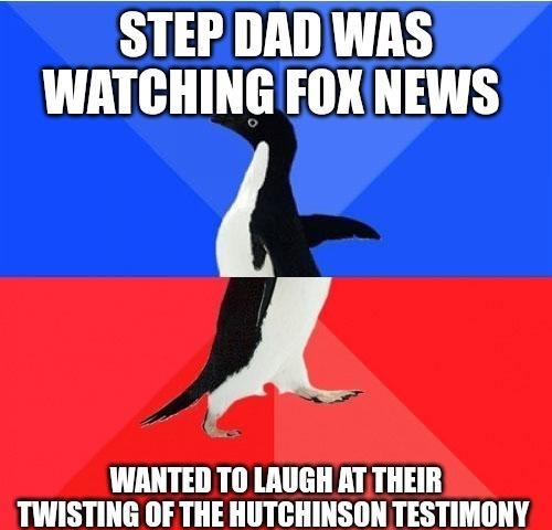 STEP DAD WAS WATCHING FOXNEWS A WANTED TO LAUGH AT THEIR TWISTING OF THE HUTCHINSON TESTIMONY