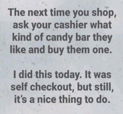The next time you shop, ask your cashier what kind of candy bar they like and buy them one. I did this today. It was self checkout, but still, it's a nice thing to do.
