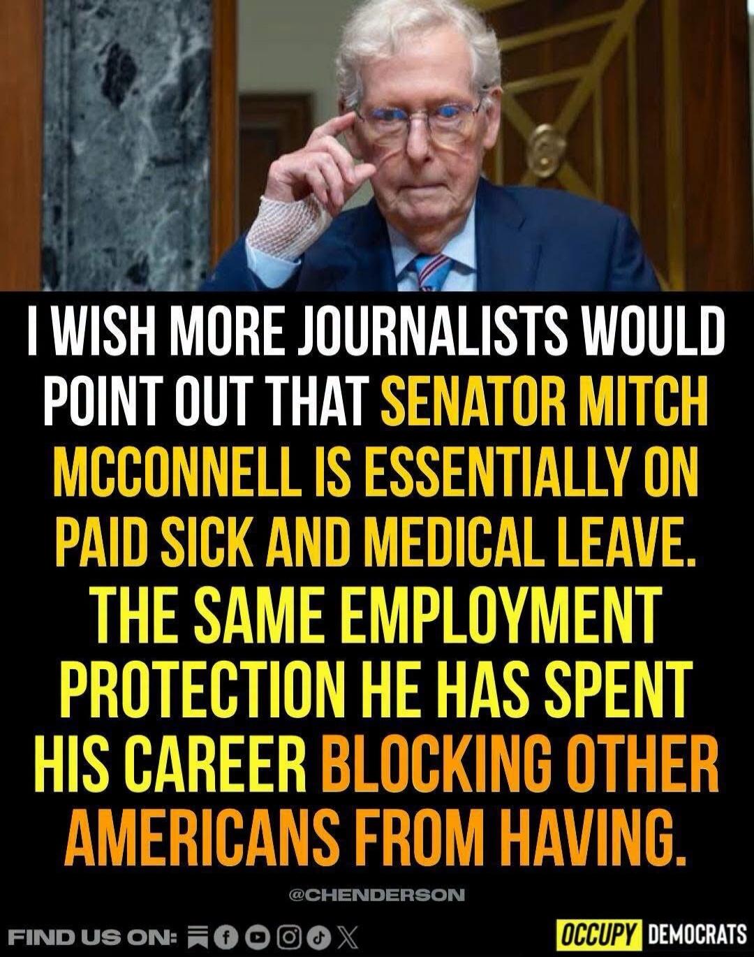I wish more journalists would point out that Senator Mitch McConnell is essentially on paid sick and medical leave. The same employment protection he has spent his career blocking other Americans from having. @CHENDERSON FIND US ON: OCCUPY DEMOCRATS