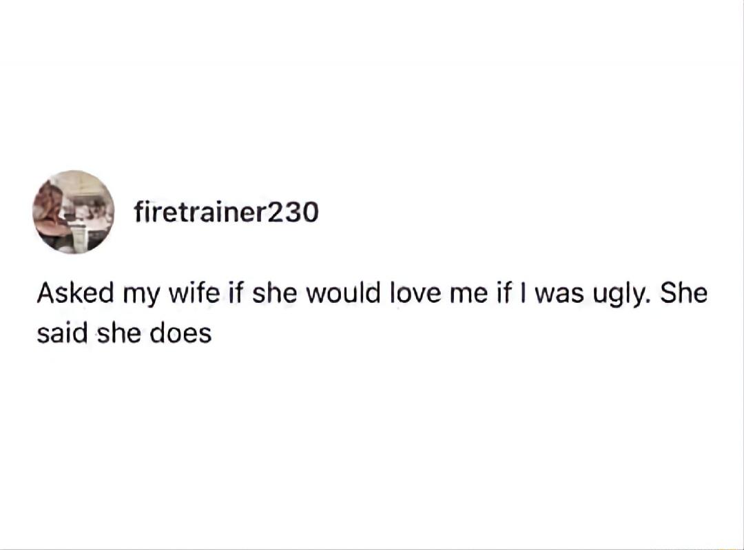 firetrainer230
Asked my wife if she would love me if I was ugly. She said she does