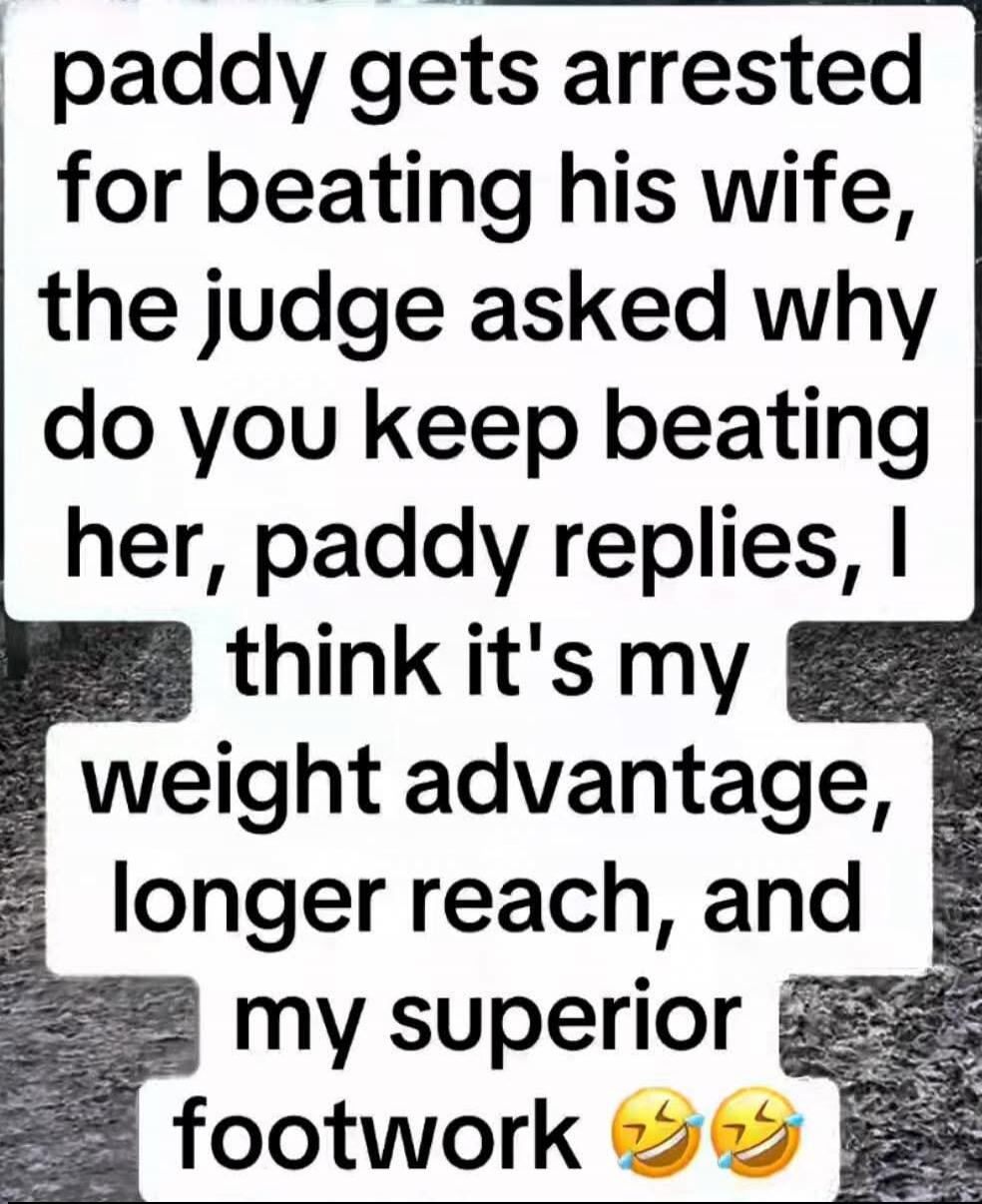 paddy gets arrested for beating his wife, the judge asked why do you keep beating her, paddy replies, I think it's my weight advantage, longer reach, and my superior footwork😂😂