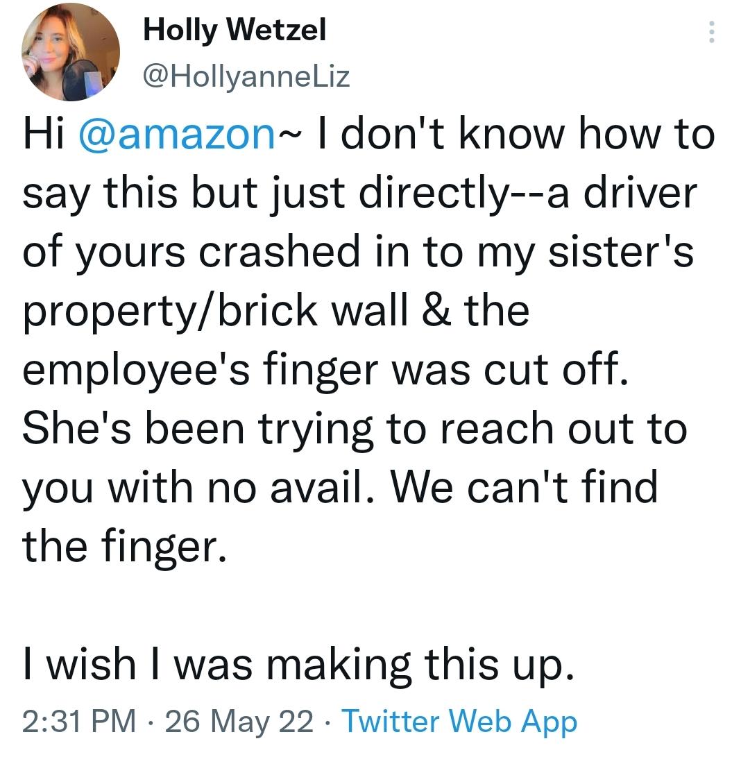 Holly Wetzel Hollyanneliz Hi amazon dont know how to say this but just directly a driver of yours crashed in to my sisters propertybrick wall the employees finger was cut off Shes been trying to reach out to you with no avail We cant find the finger wish was making this up 231 PM 26 May 22 Twitter Web App