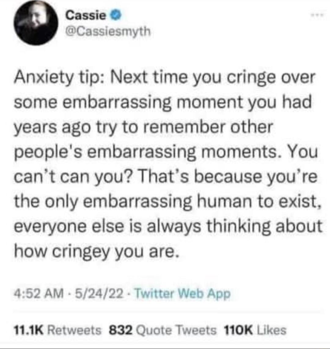 Cassie Cassiesmyth Anxiety tip Next time you cringe over some embarrassing moment you had years ago try to remember other peoples embarrassing moments You cant can you Thats because youre the only embarrassing human to exist everyone else is always thinking about how cringey you are 452 AM 52422 Twitter Web App 111K Retweets 832 Quote Tweets 110K Likes