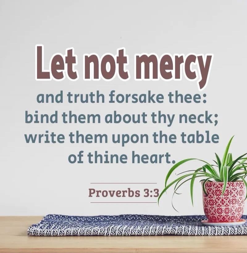 Let not mercy and truth forsake thee: bind them about thy neck; write them upon the table of thine heart. Proverbs 3:3