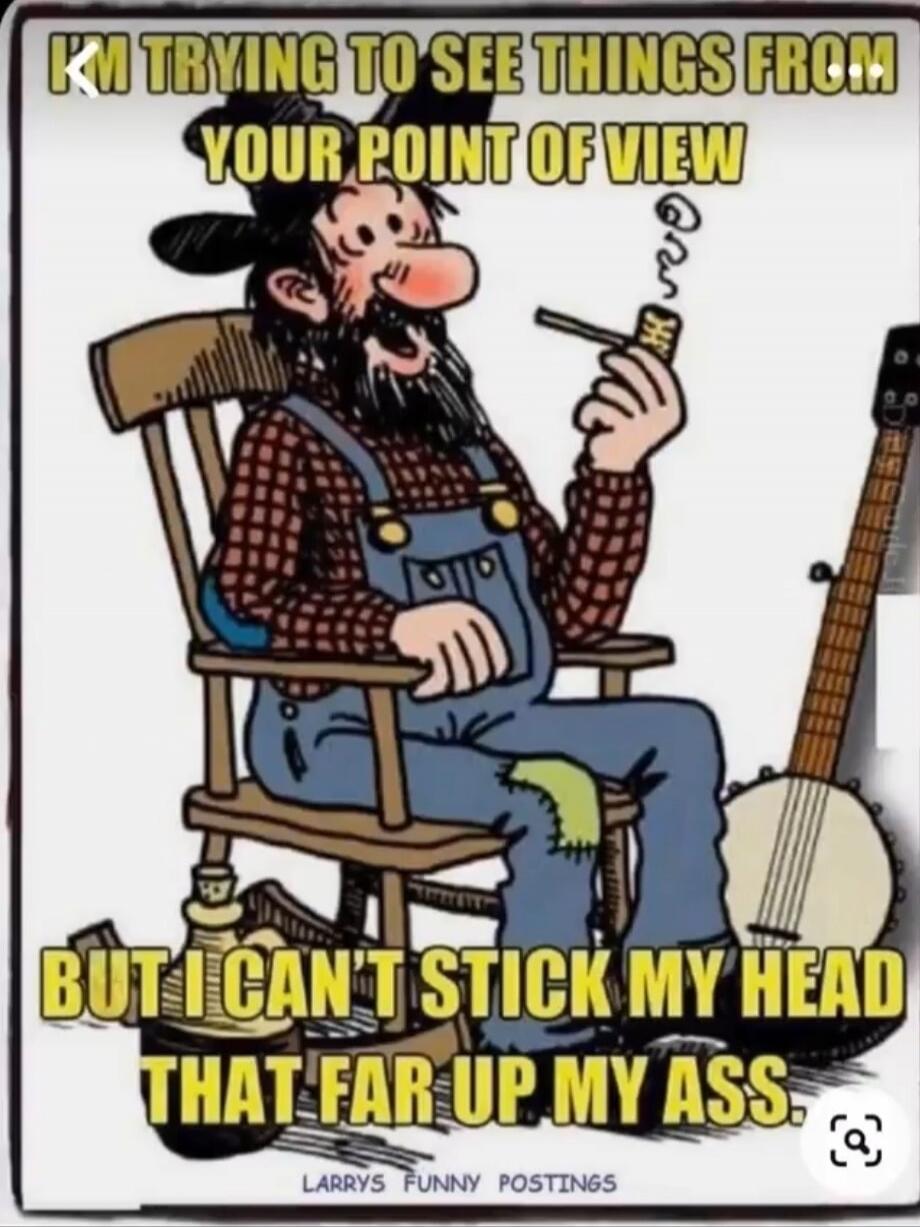 I'M TRYING TO SEE THINGS FROM YOUR POINT OF VIEW BUT I CAN'T STICK MY HEAD THAT FAR UP MY ASS