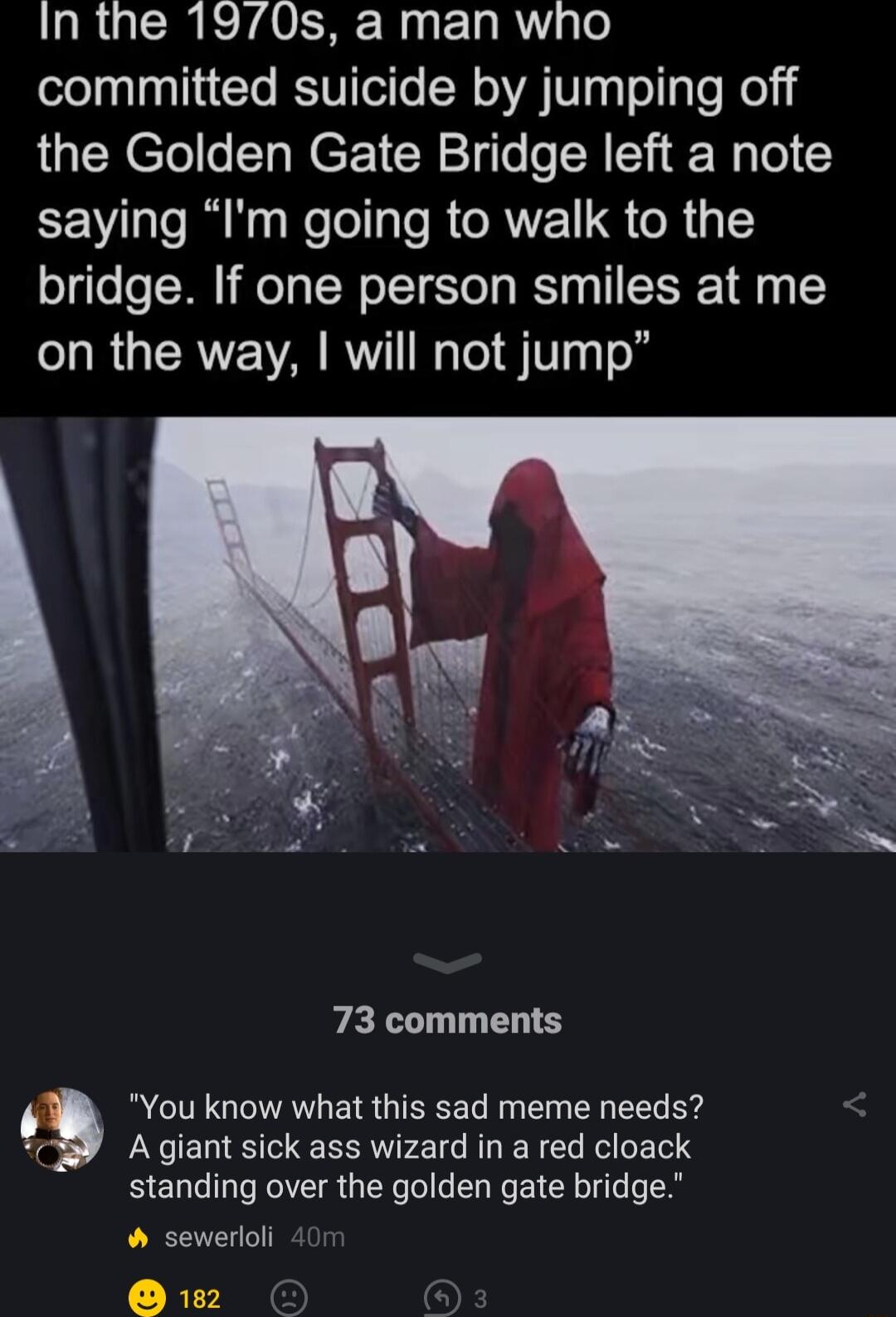 In the 1970s a man who committed suicide by jumping off the Golden Gate Bridge left a note EEV e RN Kool IO R AV oR g1 bridge If one person smiles at me on the way will not jump 73 comments A giant sick ass wizard in a red cloack standing over the golden gate bridge sewerloli 401 2 g You know what this sad meme needs