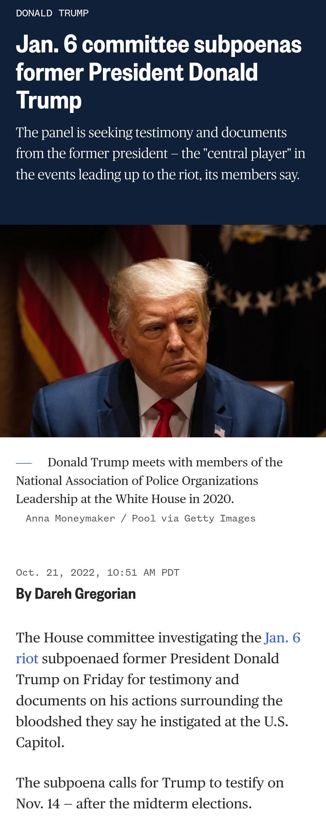 DONALD TRUMP Jan 6 committee subpoenas T CLA S G EL T L B Trump The panel is seeking testimony and documents from the former president the central player in the events leading up to the riot its members say Donald Trump meets with members of the National iation of Police Organizations Leadership at the White House in 2020 2022 1051 AM PDT By Dareh Gregorian The House committee investigating the Ja