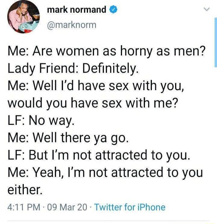 Me: Are women as horny as men? Lady Friend: Definitely. Me: Well I’d have sex with you, would you have sex with me? LF: No way. Me: Well there ya go. LF: But I’m not attracted to you. Me: Yeah, I’m not attracted to you either.
