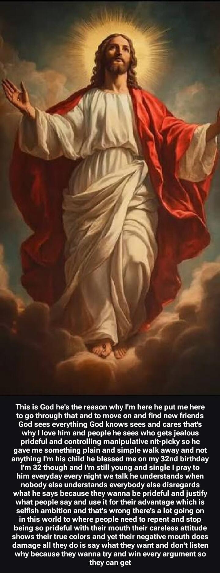 This is God he's the reason why I'm here he put me here to go through that and to move on and find new friends God sees everything God knows sees and cares that's why I love him and people he sees who gets jealous prideful and controlling manipulative nit-picky so he gave me something plain and simple walk away and not anything I'm his child he ble
